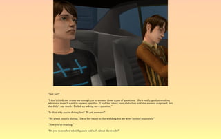 “Not yet?”

“I don't think she trusts me enough yet to answer those types of questions. She's really good at evading
when she doesn't want to answer specifics. I told her about your abduction and she seemed surprised, but
she didn't say much. Ended up asking me a question.”

“Is that why you're dating her? To get answers?”

“We aren't exactly dating. I was her escort to the wedding but we were invited separately”

“Now you're evading.”

“Do you remember what Squatch told us? About the wards?”
 