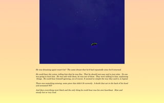 He was dreaming again wasn't he? The same dream that he'd had repeatedly since he'd returned.

He could hear the voices, telling him that he was fine. That he should rest easy and to just relax. No one
was going to hurt him. He was safe with them, he was one of them. They were talking to him, explaining
things. He could hear himself agreeing, yes of course. It seemed so simple the way they said it, so logical.

There was something missing, some piece that didn't fit correctly. A doubt that sat in the back of his head
and screamed NO!

And then everything went black and the only thing he could hear was his own heartbeat. Slow and
steady but so very loud.
 