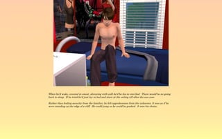 When he'd wake, covered in sweat, shivering with cold he'd be his in own bed. There would be no going
back to sleep. If he tried he'd just lay in bed and stare at the ceiling till after the sun rose.

Rather than feeling security from the familiar, he felt apprehension from the unknown. It was as if he
were standing on the edge of a cliff. He could jump or he could be pushed. It was his choice.
 