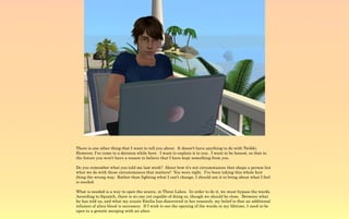 There is one other thing that I want to tell you about. It doesn't have anything to do with Twikki.
However, I've come to a decision while here. I want to explain it to you. I want to be honest, so that in
the future you won't have a reason to believe that I have kept something from you.

Do you remember what you told me last week? About how it's not circumstances that shape a person but
what we do with those circumstances that matters? You were right. I've been taking this whole heir
thing the wrong way. Rather than fighting what I can't change, I should use it to bring about what I feel
is needed.

What is needed is a way to open the source, in Three Lakes. In order to do it, we must bypass the wards.
According to Squatch, there is no one yet capable of doing so, though we should be close. Between what
he has told us, and what my cousin Emilia has discovered in her research, my belief is that an additional
infusion of alien blood is necessary. If I wish to see the opening of the wards in my lifetime, I need to be
open to a genetic merging with an alien.
 
