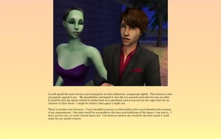 I could spend the next twenty years hoping for an alien abduction, stargazing nightly. This however, does
not greatly appeal to me. My grandfather attempted it, but did not succeed until after he was an elder.
It could be that the aliens refusal to abduct him was calculated, and it was not yet the right time for an
infusion of alien blood. I might be luckier, then again I might not.

There is another way however. I have decided to pursue a relationship with a pure blooded alien woman
of my acquaintance. One that would be acceptable to the laws and traditions of the legacy I am tied to. I
don't yet love her, in truth I barely know her. I do however believe she would be the best match I could
make for my family's future.
 