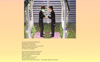 “It was no accident me finding you
Someone had a hand in it
Long before we ever knew
Now I just can't believe you're in my life
Heaven's smilin' down on me
As I look at you tonight.

I tip my hat to the keeper of the stars
She sure knew what she was doin'
When she joined these two hearts
I hold everything
When I hold you in my arms
I've got all I'll ever need
Thanks to the keeper of the stars” - Tracy Byrd, Keeper of the Stars
 