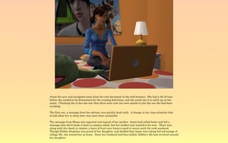 Annie hit save and navigated away from her text document to the web browser. She had a bit of time
before she needed to be downstairs for the evening festivities, and she could use it to catch up on her
email. Checking the in box she saw that there were now two new emails to join the one she had been
avoiding.

The first one, a message from her adviser, was quickly dealt with. A change in her class schedule that
would allow her to sleep later was more than acceptable.

The message from Moms was expected and typical of her mother. Annie had called home and left a
message that she'd made it back to campus safely, but her mother just wanted to be sure. There was,
along with the check in chatter, a layer of hurt over Annie's need to return early for rush weekend.
Though Debbie Stephens was proud of her daughter, and thrilled that Annie was taking full advantage of
college life, she missed her at home. Since her husband had been killed, Debbie's life had revolved around
her daughter.
 