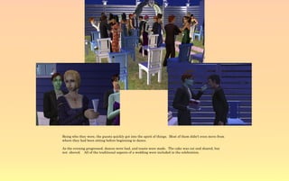 Being who they were, the guests quickly got into the spirit of things. Most of them didn't even move from
where they had been sitting before beginning to dance.

As the evening progressed, dances were had, and toasts were made. The cake was cut and shared, but
not shoved. All of the traditional aspects of a wedding were included in the celebration.
 