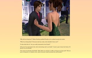 “Why did you bring her?” Elisha Familiar grabbed Frankie as he walked towards the bufett.

“Why'd you bring Amin? Everyone else has a date, why shouldn't I have one?”

“Is that what this is? Are you really interested in her Frank?”

“Of course I'm interested in her, she's interesting, don't you think? I want to get to know her better, I'd
like for us to be friends.”

“You want to be friends with Stella? Why didn't you ask her to coffee or hang out on the quad? Did you
have to bring her to a family event, where everyone would scrutinize her and wonder?”
 