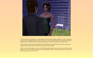 “If it were that easy I would have. Look Stella's only here because Emilia asked her to come. Stella has
never been to a wedding before, at least not one of ours. She's curious about our, sim rituals is how she
termed it, and so Emilia invited her and arranged things so that she'd allow me to be her escort.”

“You're going to do four hours of driving her back and forth to campus because she wants to study sim
rituals? You don't put that much effort into your own study projects.”

“Only two hours, she's going to stay at Uncle Puck's tonight and drive back to campus with the rest of us
tomorrow. Look, I wanted to spend some time with Stella, and she's not the easiest person to pin down.
Emilia invited her as a favor to me.”
 