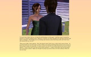 “It wasn't that I didn't tell you, it's that I'm still thinking it all through. I told Emi cause I wanted her
opinion in a strictly academic sense. With her, I could lay out what I thought were the facts and she could
agree or disagree. You'd badger me over feelings and emotions and all that deep stuff, and I don't have
any answers for you, not yet. ”

“Then you're right, I don't approve. But, that doesn't mean I don't care, or that I don't want to know. As
your best friend, it's my job to tell you when I think you're doing something that's going to get you hurt or
that's going to make you miserable. It's also my job to be there for you and to help you out, even if I don't
approve. I can't do my job if you don't tell me what's going on. I expect a full report with all the details
once we're back at school. Right now though I'm going to go rescue Amin, he's been talking to Mom for
way too long.”
 