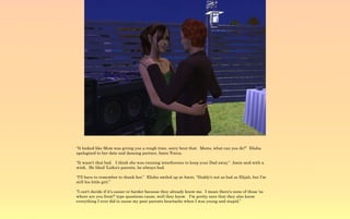 “It looked like Mom was giving you a rough time, sorry bout that. Moms, what can you do?” Elisha
apologized to her date and dancing partner, Amin Tricou.

“It wasn't that bad. I think she was running interference to keep your Dad away.” Amin said with a
wink. He liked 'Lisha's parents, he always had.

“I'll have to remember to thank her.” Elisha smiled up at Amin, “Daddy's not as bad as Elijah, but I'm
still his little girl.”

“I can't decide if it's easier or harder because they already know me. I mean there's none of those 'so
where are you from?' type questions cause, well they know. I'm pretty sure that they also know
everything I ever did to cause my poor parents heartache when I was young and stupid.”
 