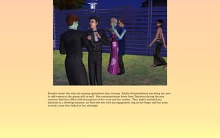 Frankie wasn't the only one causing speculation that evening. Emilia Summerdream was doing her part
to add rumors to the gossip mill as well. Her communications home from Takemizu during the past
semester had been filled with descriptions of her work and her studies. They hadn't included any
allusions to a brewing romance, yet here she was with an engagement ring on her finger and her arms
around a man that looked at her adoringly.
 