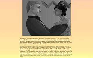 Annie barely remembered her father. There were just vague memories of a tall blond man, one who
smiled a lot, but was rarely home. She could remember trying to stay awake at night until he got home,
and rarely managing to do so. Her mother claimed that Annie got her determination from her father.
Scott Stephens had been driven to succeed, to give his family the life he wanted them to have. He would
have done it, Annie knew, if he had lived long enough.

Annie's clearest memories were from the final family vacation in Three Lakes, just weeks before her
father's death. Though he had worked hard, he wasn't the type to forgo all pleasure. Three Lakes had
meant as much to Scott as it did to his wife, and daughter. He had meet Debbie there, while she was a
student on Spring Break with her friends. At the time he'd been working in the mills, saving money for
his exodus to the city, where he could fulfill his dreams. He wanted to write for a city paper, to report the
facts, but beyond that he wanted to tell the tales of the people behind the faces on the streets. He had
been doing just that at the time of his death. Following a lead to a story, in the wrong place, at the wrong
time, a victim of a mugging gone murder. That's what the cops had believed, and maybe that was the
truth.
 