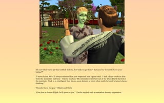 “So now that we've got that settled; tell me, how did you go from 'I hate you' to 'I want to have your
babies'?”

“I never hated Nick! I always admired him and respected him a great deal. I had a huge crush on him
from the moment I met him.” Emilia blushed, “He intimidated the hell out of me when I first started at
the institute. Nick is so intelligent that he can seem distant or cold, when really he's not he's just always
thinking.”

“Sounds like a fun guy.” Elijah said flatly.

“Give him a chance Elijah, he'll grow on you.” Emilia replied with a somewhat dreamy expression.
 