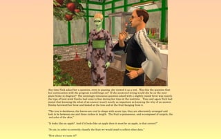 Any time Nick asked her a question, even in passing, she viewed it as a test. Was this the question that
her continuation with the program would hinge on? If she answered wrong would she be on the next
plane home in disgrace? The seemingly innocuous question asked with a slightly raised brow was exactly
the type of land mind Emilia had come to fear during her time at the institute. Time and again Nick had
stated that knowing the what of an answer wasn't nearly as important as knowing the why of an answer.
Emilia furrowed her brow and looked at the tree and at the fruit hanging from it.

“The tree is deciduous, the leaves are oval in shape with acute tips, they are alternately arranged and
look to be between one and three inches in length. The fruit is pomaceous, and is composed of carpels, the
 red color of the skin,”

“It looks like an apple? And if it looks like an apple then it must be an apple, is that correct?”

“No sir, in order to correctly classify the fruit we would need to collect other data.”

“How about we taste it?”
 