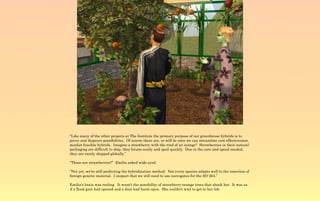 “Like many of the other projects at The Institute the primary purpose of our greenhouse hybrids is to
prove and disprove possibilities. Of course there are, or will be once we can streamline cost effectiveness,
market feasible hybrids. Imagine a strawberry with the rind of an orange? Strawberries in their natural
packaging are difficult to ship, they bruise easily and spoil quickly. Due to the care and speed needed,
they are rarely shipped globally.”

“Those are strawberries?” Emilia asked wide eyed.

“Not yet, we're still perfecting the hybridization method. Not every species adapts well to the insertion of
foreign genetic material. I suspect that we will need to use surrogates for the SO-264.”

Emilia's brain was reeling It wasn't the possibility of strawberry-orange trees that shook her. It was as
if a flood gate had opened and a dam had burst open. She couldn't wait to get to her lab.
 