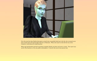 Over the next few days Emilia had spent as much time as possible holed up in the lab, she reviewed every
piece of data that she had brought with her to Takemizu. When she wasn't in the lab she was at her
computer, analyzing and comparing data.

When she had finished and had everything compiled, Emilia sat down and wrote a report. The report was
not for The Institute, or for any public consumption. It was for the eyes of one person only.
 