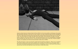 Annie's mother had never believed that he'd been killed over the twenty dollars and change in his pocket.
She believed he had been on the trail of a story, a big one, one that would have given him the limelight he
deserved. When they'd returned home from that final vacation Scotty had dived back into his work with
a zeal. He had worked even longer and odder hours than before, often being gone all night, returning
home to sleep for a few hours with the dawn. He had hinted that he was on to something big, something
that would blow the socks off everyone, even the old money families that ran the town. But he wouldn't
explain, not completely and what he had said hadn't made sense to Debbie.

But after his death, no clues were found to signify what he had been working on. There was no notebook
on his body, nothing saved to the home computer and, according to his editor, none at the paper either.
The editor had denied knowledge that Scott had been investigating a story; he had hinted that perhaps it
had not been work that hat kept Scott away from home in those final weeks.
 