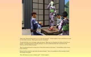 “Yeah yeah, Nick the Prick stuck it to us at the last moment.” Corbin laughed, “but we did discover it and
we were able to recover. That's gotta count for something.”

“To hell with Nick, we're no longer under his thumb. What are you all going to do while we wait for our
results? I'm looking forward to finally getting to see more of Takemizu than the road between the
Institute and the student housing.”

“Me, I'm looking forward to seeing more of that little Geisha at the shrine.” Grinned Knut with a waver
of his eyebrows.

Emilia had been about to reply when her phone beeped. “Sorry, it's probably my Dad wanting to know
how things went today.”

“How did I know you were a Daddy's girl?” Corbin laughed.
 