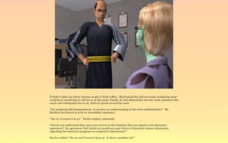 It hadn't taken her thirty minutes to get to Nick's office. She'd paced the hall nervously wondering what
could have caused him to call her in at this point. Finally he had ushered her into the room, pointed to the
couch and commanded her to sit, while he paced around the room.

“I'm wondering Ms Summerdream, if you have an understanding of the term confidentiality?” Mr.
Barthlet had stared at with an unreadable expression.

“Yes sir, of course I do sir,” Emilia replied, confusedly.

“And do you understand that upon your arrival at this Institute that you signed a non disclosure
agreement? An agreement that stated you would not upon threat of dismissal release information
regarding the Institute's programs to competitive laboratories?”

Emilia nodded, “Yes sir and I haven't done so. Is there a problem sir?”
 