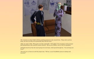 “Sir, I promise you that I didn't tell him anything pertinent to the research here. Please don't send me
home, not now, not when we're practically done with the term.”

“Nick, my name is Nick. We've gone over that, repeatedly.” Nick sighed, “I'm not going to send you home
Ms Summerdream, that would be counter-intuitive. But you see, Emilia, I am in a bit of a quandary.”

All Emilia heard was that she wasn't going to be sent home, relief spread through her. “I'm not being sent
home?”

“Of course not, at least not until the proper time. Tell me, is your Grandfather prone to making rash
decisions?”
 