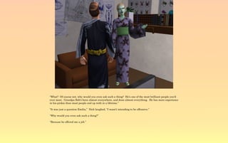 “What? Of course not, why would you even ask such a thing? He's one of the most brilliant people you'd
ever meet. Grandpa Bob's been almost everywhere, and done almost everything. He has more experience
in his pinkie than most people end up with in a lifetime.”

“It was just a question Emilia,” Nick laughed, “I wasn't intending to be offensive.”

“Why would you even ask such a thing?”

“Because he offered me a job.”
 