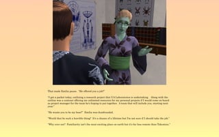 That made Emilia pause. “He offered you a job?”

“I got a packet today, outlining a research project that UA Laboratories is undertaking. Along with the
outline was a contract offering me unlimited resources for my personal projects if I would come on board
as project manager for the team he's hoping to put together. A team that will include you, starting next
year.”

“He wants you to be my boss?” Emilia was dumfounded.

“Would that be such a horrible thing? It's a chance of a lifetime but I'm not sure if I should take the job.”

“Why ever not? Familiarity isn't the most exciting place on earth but it's far less remote than Takemizu.”
 