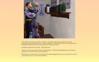 “I don't believe the location would be a problem. I do however believe that I might have trouble
continuing to work in proximity to you. And not doing this.” Nick had taken her in his arms gently and
kissed her tentatively, “Do you know how often I've wanted to do that?”

It had felt so right to be in his arms. “Why didn't you?”

“Because you were my student and that would improper.” Nick had said dropping his arms, “Almost as
improper as it would be if I were your supervisor.”

Emilia had been surprised by her own boldness when she'd slipped back into his arms and said “you have
a year before you have to worry about propriety.”
 