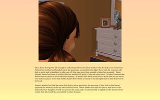 Once Annie had grown old enough to understand she'd asked her mother why she had never remarried.
At first her mother had brushed away the questions, saying that she didn't have time for romance; she
had to work, and a daughter to take care of, that was more than enough to keep her occupied. Later
though, Annie had come to realize that her mother felt guilty if she saw other men. It wasn't because she
didn't want to cheat on her husband's memory. It wasn't that she'd loved him so much that no one could
ever take his place, more that Debbie hadn't loved Scott as much as she thought that he had deserved to
be loved.

Annie's mother had told her once that Scotty was a good man, he was easy to love, but he had never
replaced the memory of the boy she had first loved. When Debbie had told her that it had been in the
hopes that her daughter would not pursue the same path, would not hold so tightly to the dreams of her
youth, that she would be unavailable to other dreams.
 
