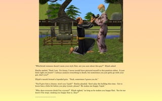 “Whirlwind romance doesn't seem your style Emi, are you sure about this guy?” Elijah asked

Emilia smiled, “Yeah I am. It's funny, I never would have pictured myself in this position either. It just
feels right you know? I always analyze everything to death, but sometimes you just gotta go with your
gut, don't you?”

Elijah's mouth formed a lopsided grin. “Yeah, sometimes I guess you do.”

“You'll give him a chance, won't you 'Lijah?” Emilia pleaded, “don't play the bulldog this time. Get to
know him a little bit before you play tyrant, please? He makes me happy, 'Lijah.”

“Why does everyone think I'm a tyrant?” Elijah sighed, “as long as he makes you happy Emi. You let me
know if he stops, making you happy that is, okay?”

~-~-~-~-~-~-~-~-~-~-~-~
 