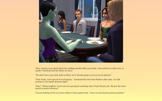 “Ezra, sweetie every detail about the wedding should reflect your bride. Just send her to talk to me, or
maybe I should go find her before we leave.”

“You don't have to go sales mode on Elsie, we're already going to use you as our planner.”

“Yeah 'Lisha, you've got all of our business.” Interjected his twin from Elisha's other side, “you did
promise us the family discount right?”

“Zeke!” Elisha laughed, “you're not even paying for anything, that's Uncle Dryas's job. He gets the extra-
special investor's discount.”

“I'm just looking out for my future father in law's pocket book. I have to earn brownie points somehow.”
 