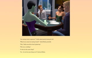 “Are mating ritual's expensive?” Stella asked quietly during the lull

“What do you mean by mating rituals?” Asked Elisha pointedly.

“This,” Stella waved her hand “gathering.”

“This was a wedding.”

“Is that not the same thing?”

“No, it's not the same thing at all.” declared Elisha.
 