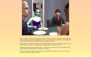 “Well it is kinda,” said Ezra with a smile for his cousin. Turning to Stella “I supposed it would depend on
what a mating ritual signifies. A wedding is more a formal declaration of a couples devotion to each other.
 It's emotional, whereas a mating ritual I assume would be more primal.”

Stella nodded, “I understand.” Emotions again thought Stella, they are such confusing creatures. “But is
not the purpose the same? The wedding is a ceremonial prelude to bed-sport, correct?”

Chuckles answered her from around the table. “You don't need a ceremony for that here, Stella. Unless
clinking glasses and saying cheers is considered a ceremony.”

“Don't be crude Zeke,” his fiance warned him with a quick jab of her elbow to his ribs. “Or you won't be
getting any till after the REAL ceremony.”
 