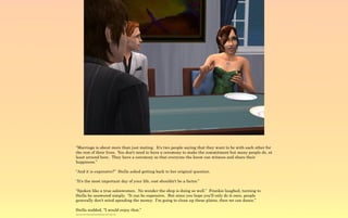 “Marriage is about more than just mating. It's two people saying that they want to be with each other for
the rest of their lives. You don't need to have a ceremony to make the commitment but many people do, at
least around here. They have a ceremony so that everyone the know can witness and share their
happiness.”

“And it is expensive?” Stella asked getting back to her original question.

“It's the most important day of your life, cost shouldn't be a factor.”

“Spoken like a true saleswomen. No wonder the shop is doing so well.” Frankie laughed, turning to
Stella he answered simply, “It can be expensive. But since you hope you'll only do it once, people
generally don't mind spending the money. I'm going to clean up these plates, then we can dance.”

Stella nodded, “I would enjoy that.”
~-~-~-~-~-~-~-~-~-~-~
 