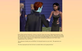 Patrica Wan had been hoping for a chance to meet her 'client' all evening. Elijah had promised to make
the introductions, but in true pleasure seeker fashion had kept being sidetracked. When Pat noticed Bob
and his wife separate from the crowd momentarily she'd grabbed Elijah's arm and propelled him towards
the vampiric couple. Taking the hint, Elijah briefly introduced his girlfriend to his 'Uncle', before
stepping aside to chat with Sierra.

“It's a pleasure to finally met you Ms Wan, I've had good reports on your work. We appreciate your
efforts.”

“I've been enjoying the job, but I do have to wonder where you're going with this.”
 