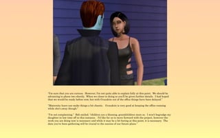 “I'm sure that you are curious. However, I'm not quite able to explain fully at this point. We should be
advancing to phase two shortly. When we closer to doing so you'll be given further details. I had hoped
that we would be ready before now, but with Gvaudoin out of the office things have been delayed.”

“Maternity leave can make things a bit chaotic. Gvaudoin is very good at keeping the office running
while she's away though.”

“I'm not complaining,” Bob smiled, “children are a blessing, grandchildren more so. I won't begrudge my
daughter in law time off in this instance. I'd like for us to move forward with the project, however the
work you are doing now is necessary and while it may be a bit boring at this point, it is necessary. The
data you've been gathering will be crucial to the success of our future plans.”
 