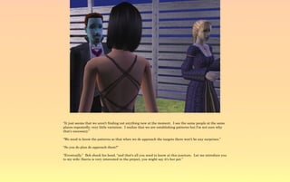 “It just seems that we aren't finding out anything new at the moment. I see the same people at the same
places repeatedly, very little variation. I realize that we are establishing patterns but I'm not sure why
that's necessary.”

“We need to know the patterns so that when we do approach the targets there won't be any surprises.”

“So you do plan do approach them?”

“Eventually.” Bob shook his head, “and that's all you need to know at this juncture. Let me introduce you
to my wife; Sierra is very interested in the project, you might say it's her pet.”
 