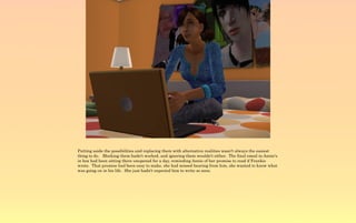 Putting aside the possibilities and replacing them with alternative realities wasn't always the easiest
thing to do. Blocking them hadn't worked, and ignoring them wouldn't either. The final email in Annie's
in box had been sitting there unopened for a day, reminding Annie of her promise to read if Frankie
wrote. That promise had been easy to make, she had missed hearing from him, she wanted to know what
was going on in his life. She just hadn't expected him to write so soon.
 