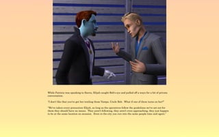 While Patricia was speaking to Sierra, Elijah caught Bob's eye and pulled off a ways for a bit of private
conversation.

“I don't like that you've got her trailing those Vamps, Uncle Bob. What if one of them turns on her?”

“We've taken every precaution Elijah, as long as the operatives follow the guidelines we've set out for
them they should have no issues. They aren't following, they aren't even approaching, they just happen
to be at the same location on occasion. Even in the city you run into the same people time and again.”
 