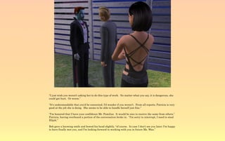 “I just wish you weren't asking her to do this type of work. No matter what you say, it is dangerous, she
could get hurt. Or worse.”

“It's understandable that you'd be concerned, I'd wonder if you weren't. From all reports, Patricia is very
good at the job she is doing. She seems to be able to handle herself just fine.”

“I'm honored that I have your confidence Mr. Familiar. It would be nice to receive the same from others.”
Patricia, having overheard a portion of the conversation broke in. “I'm sorry to interrupt, I need to steal
Elijah.”

Bob gave a knowing smile and bowed his head slightly, “of course. In case I don't see you later; I'm happy
to have finally met you, and I'm looking forward to working with you in future Ms. Wan.”
 