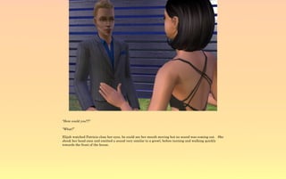 “How could you!?!”

“What?”

Elijah watched Patricia close her eyes, he could see her mouth moving but no sound was coming out. She
shook her head once and emitted a sound very similar to a growl, before turning and walking quickly
towards the front of the house.
 