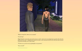 “What's wrong Pat, where are you going?”

“I'm leaving.”

Elijah Familiar wasn't the most astute man on earth, however he was beginning to get the idea that his
girlfriend was upset. Weighing his options he came to the conclusion that the one with the least amount
of potential damage was to play along.

“I'll drive you, just let me say goodnight to my parents.”

“Suit yourself.”

~-~-~-~-~-~-~-~-~-~-~
 