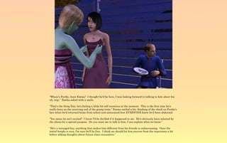 “Where's Ferdie, Aunt Emma? I thought he'd be here, I was looking forward to talking to him about his
uh, trip.” Emilia asked with a smile.

“That's the thing Emi, he's feeling a little bit self conscious at the moment. This is the first time he's
really been on the receiving end of the gossip train.” Emma smiled a bit, thinking of the shock on Ferdie's
face when he'd returned home from school and announced how EVERYONE knew he'd been abducted.

“You mean he isn't excited? I know I'd be thrilled if it happened to me. He's obviously been selected by
the aliens for a special purpose. Do you want me to talk to him, I can explain what we know.”

“He's a teenaged boy, anything that makes him different from his friends is embarrassing. Once the
initial hoopla is over, I'm sure he'll be fine. I think we should let him recover from the experience a bit
before adding thoughts about future alien encounters.”
 