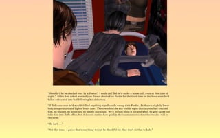 “Shouldn't he be checked over by a Doctor? I could call Ted he'd make a house call, even at this time of
night.” Aldric had asked worriedly as Emma checked on Ferdie for the third time in the hour since he'd
fallen exhausted into bed following his abduction.

“If Ted came over he'd wouldn't find anything significantly wrong with Ferdie. Perhaps a slightly lower
body temperature and higher heart rate. There wouldn't be any visible signs that anyone had touched
him, no bruises, no scratches, no needle markings. We'll let him sleep it out and when he gets up we can
take him into Ted's office, but it doesn't matter how quickly the examination is done the results will be
the same.”

“He isn't . . .”

“Not this time. I guess that's one thing we can be thankful for, they don't do that to kids.”
 