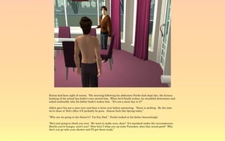 Emma had been right of course. The morning following his abduction Ferdie had slept late, the furious
honking of the school bus hadn't even stirred him. When he'd finally woken, he stumbled downstairs and
asked confusedly why his father hadn't woken him. “It's not a snow day is it?”

Aldric gave his son a once over and then a twice over before answering. “Snow is melting. By the time
we're done at Ted's office it'll probably be gone. Almost feels like Spring today.”

“Why are we going to the Doctor's? I'm fine Dad.” Ferdie looked at his father beseechingly.

“He's just going to check you over. We want to make sure, okay? It's standard under the circumstances.
Betcha you're hungry, aren't you? How bout I whip you up some Pancakes, does that sound good? Why
don't you go take your shower and I'll get them ready.”
 