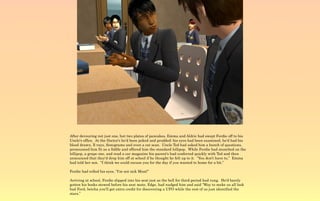 After devouring not just one, but two plates of pancakes, Emma and Aldric had swept Ferdie off to his
Uncle's office. At the Doctor's he'd been poked and prodded; his eyes had been examined, he'd had his
blood drawn, X-rays, Sonograms and even a cat scan. Uncle Ted had asked him a bunch of questions,
pronounced him fit as a fiddle and offered him the standard lollipop. While Ferdie had munched on the
lollipop, a grape one, and read a car magazine his parent's had conferred quickly with Ted and then
announced that they'd drop him off at school if he thought he felt up to it. “You don't have to,” Emma
had told her son. “I think we could excuse you for the day if you wanted to home for a bit.”

Ferdie had rolled his eyes, “I'm not sick Mom!”

Arriving at school, Ferdie slipped into his seat just as the bell for third period had rung. He'd barely
gotten his books stowed before his seat mate, Edge, had nudged him and said “Way to make us all look
bad Ferd, betcha you'll get extra credit for discovering a UFO while the rest of us just identified the
stars.”
 