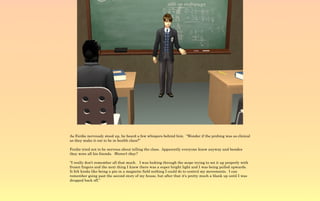 As Ferdie nervously stood up, he heard a few whispers behind him. “Wonder if the probing was as clinical
as they make it out to be in health class?”

Ferdie tried not to be nervous about telling the class. Apparently everyone knew anyway and besides
they were all his friends. Weren't they?

“I really don't remember all that much. I was looking through the scope trying to set it up properly with
frozen fingers and the next thing I knew there was a super bright light and I was being pulled upwards.
It felt kinda like being a pin in a magnetic field nothing I could do to control my movements. I can
remember going past the second story of my house, but after that it's pretty much a blank up until I was
dropped back off.”
 