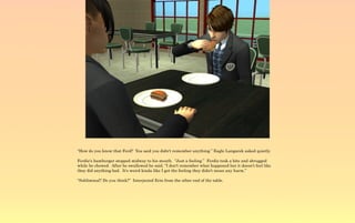 “How do you know that Ferd? You said you didn't remember anything.” Eagle Langarek asked quietly.

Ferdie's hamburger stopped midway to his mouth. “Just a feeling.” Ferdie took a bite and shrugged
while he chewed. After he swallowed he said, “I don't remember what happened but it doesn't feel like
they did anything bad. It's weird kinda like I get the feeling they didn't mean any harm.”

“Subliminal? Do you think?” Interjected Erin from the other end of the table.
 