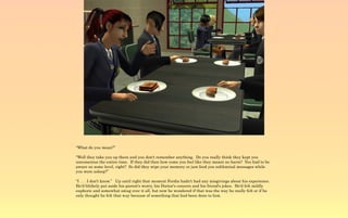 “What do you mean?”

“Well they take you up there and you don't remember anything. Do you really think they kept you
unconscious the entire time. If they did then how come you feel like they meant no harm? You had to be
aware on some level, right? So did they wipe your memory or just feed you subliminal messages while
you were asleep?”

“I . . . I don't know.” Up until right that moment Ferdie hadn't had any misgivings about his experience.
He'd blithely put aside his parent's worry, his Doctor's concern and his friend's jokes. He'd felt mildly
euphoric and somewhat smug over it all, but now he wondered if that was the way he really felt or if he
only thought he felt that way because of something that had been done to him.
 