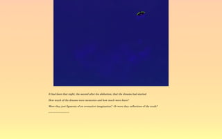 It had been that night, the second after his abduction, that the dreams had started.

How much of the dreams were memories and how much were fears?

Were they just figments of an overactive imagination? Or were they reflections of the truth?

~-~-~-~-~-~-~-~-~
 