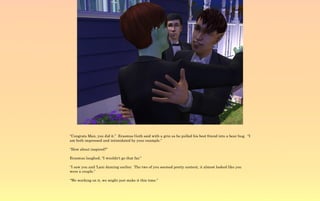 “Congrats Man, you did it.” Erasmus Goth said with a grin as he pulled his best friend into a bear hug. “I
am both impressed and intimidated by your example.”

“How about inspired?”

Erasmus laughed, “I wouldn't go that far.”

“I saw you and 'Lani dancing earlier. The two of you seemed pretty content, it almost looked like you
were a couple.”

“We working on it, we might just make it this time.”
 