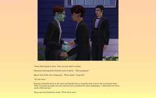 “Good, that's great to hear. Now you just need to realize

Erasmus interrupted his friend's train of advice. “She's pregnant.”

Egeus' face broke into a huge grin. “That's great! Congrats!”

“It's not mine.”

Frances cocked his brow at the news and decided that it would be best to leave the two friends alone.
“Hon, I'm gonna go make sure the caterers have uncorked the extra champagne. I think the two of you
need a little privacy.”

Egeus gave his husband a wink, “I'll be there soon.”
 