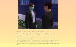 “He didn't have to do that, you'll just tell him later.” 'Ras smiled, “that's a given.”

“Of course it is. He's a bit proper though, my Fran.” Egeus' expression faded into confusion. “Start
explaining how you can look so damn happy about 'Lani having some other dude's kid.”

“Still working on that one,” Erasmus admitted. “Main thing is we're gonna work it out together. We're
talking about it, making decisions together.”

“And you're thinking in terms of we. That's progress buddy.” Egeus' face broke into a grin. “Now you just
have to keep in mind how much your life sucks without her, and make sure you don't lose her.”

“Yeah, I don't plan to. Hey look, I didn't meant to put this on your plate tonight. You've got enough going
on.”
 